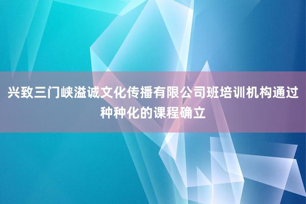 兴致三门峡溢诚文化传播有限公司班培训机构通过种种化的课程确立