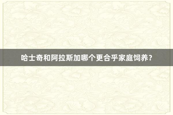 哈士奇和阿拉斯加哪个更合乎家庭饲养？